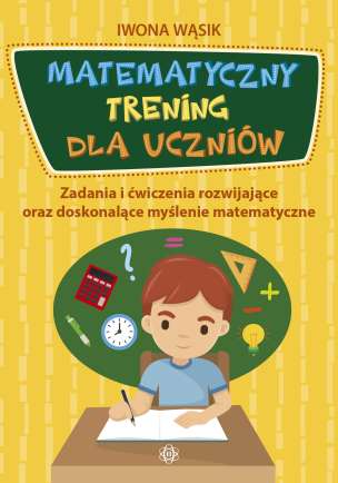 Matematyczny trening dla uczniów. Zadania i ćwiczenia rozwijające oraz doskonalące myślenie matematyczne